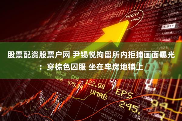 股票配资股票户网 尹锡悦拘留所内拒捕画面曝光：穿棕色囚服 坐在牢房地铺上