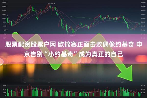 股票配资股票户网 欧锦赛正面击败偶像约基奇 申京告别“小约基奇”成为真正的自己