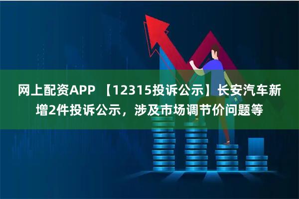 网上配资APP 【12315投诉公示】长安汽车新增2件投诉公示，涉及市场调节价问题等