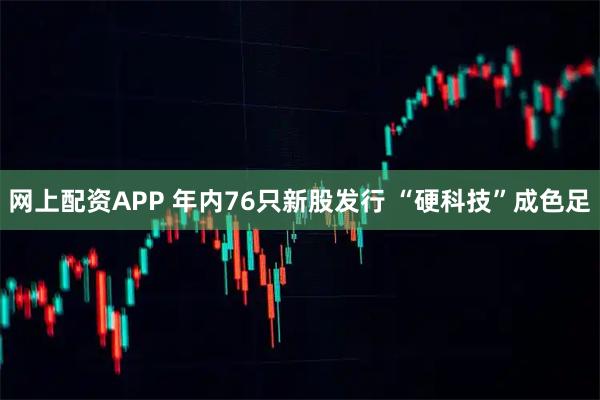 网上配资APP 年内76只新股发行 “硬科技”成色足