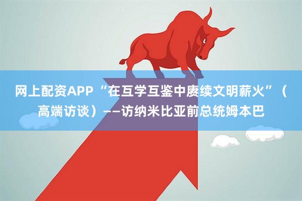 网上配资APP “在互学互鉴中赓续文明薪火”（高端访谈）——访纳米比亚前总统姆本巴