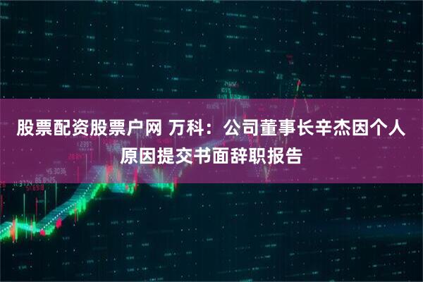 股票配资股票户网 万科：公司董事长辛杰因个人原因提交书面辞职报告