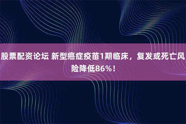 股票配资论坛 新型癌症疫苗1期临床，复发或死亡风险降低86%！