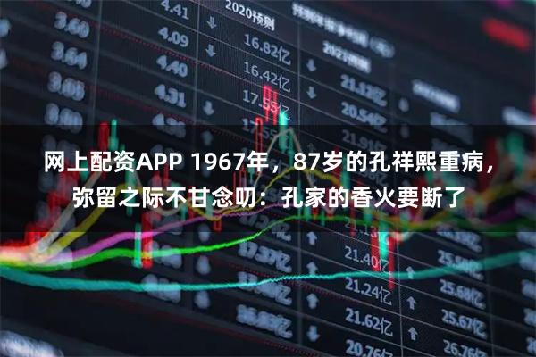 网上配资APP 1967年，87岁的孔祥熙重病，弥留之际不甘念叨：孔家的香火要断了