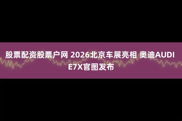 股票配资股票户网 2026北京车展亮相 奥迪AUDI E7X官图发布