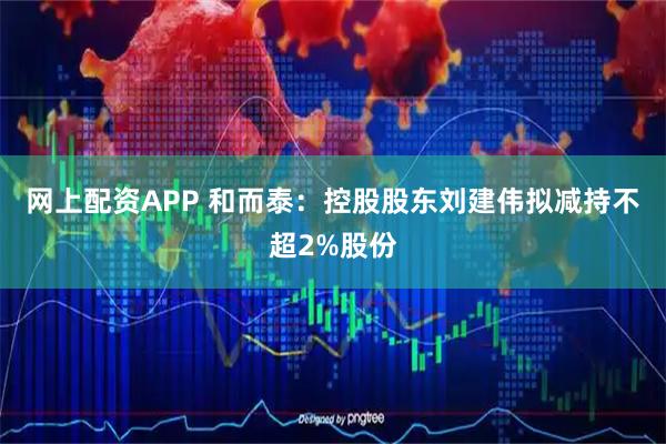 网上配资APP 和而泰：控股股东刘建伟拟减持不超2%股份