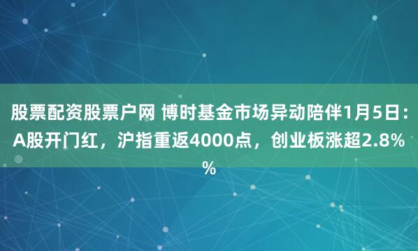 股票配资股票户网 博时基金市场异动陪伴1月5日：A股开门红，沪指重返4000点，创业板涨超2.8%