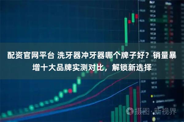 配资官网平台 洗牙器冲牙器哪个牌子好？销量暴增十大品牌实测对比，解锁新选择