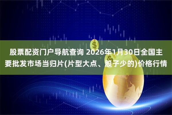 股票配资门户导航查询 2026年1月30日全国主要批发市场当归片(片型大点、股子少的)价格行情