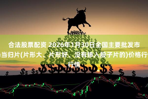 合法股票配资 2026年1月30日全国主要批发市场当归片(片形大、片形好、没有掺入股子片的)价格行情