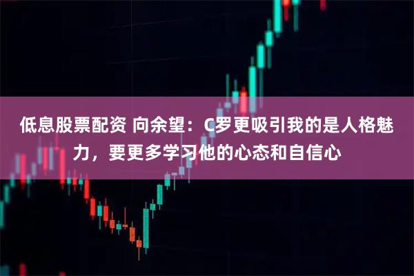 低息股票配资 向余望：C罗更吸引我的是人格魅力，要更多学习他的心态和自信心