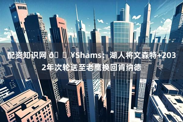 配资知识网 💥Shams：湖人将文森特+2032年次轮送至老鹰换回肯纳德