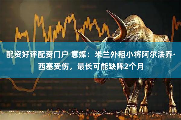 配资好评配资门户 意媒：米兰外租小将阿尔法乔·西塞受伤，最长可能缺阵2个月