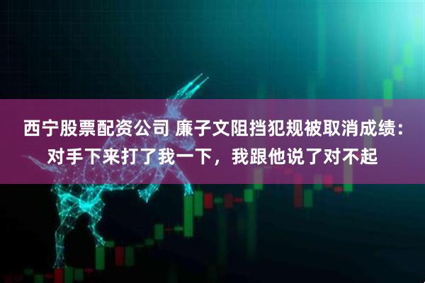 西宁股票配资公司 廉子文阻挡犯规被取消成绩：对手下来打了我一下，我跟他说了对不起
