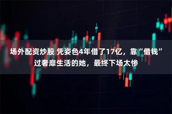 场外配资炒股 凭姿色4年借了17亿，靠“借钱”过奢靡生活的她，最终下场太惨