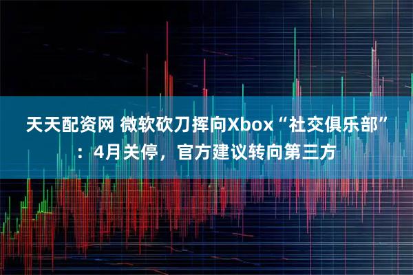 天天配资网 微软砍刀挥向Xbox“社交俱乐部”：4月关停，官方建议转向第三方