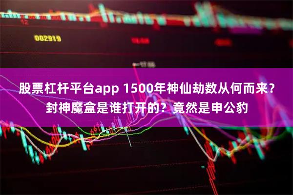 股票杠杆平台app 1500年神仙劫数从何而来？封神魔盒是谁打开的？竟然是申公豹