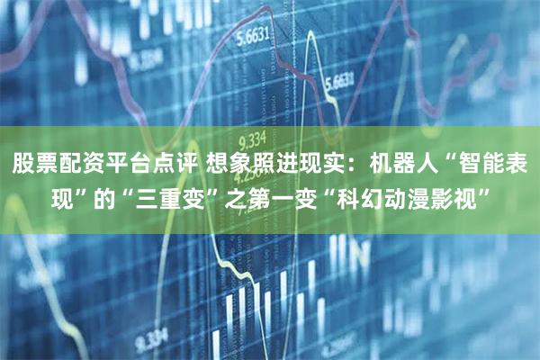 股票配资平台点评 想象照进现实：机器人“智能表现”的“三重变”之第一变“科幻动漫影视”