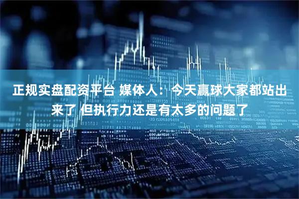 正规实盘配资平台 媒体人：今天赢球大家都站出来了 但执行力还是有太多的问题了