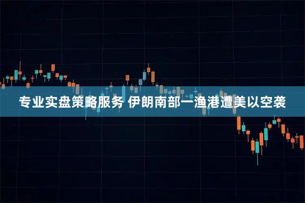 专业实盘策略服务 伊朗南部一渔港遭美以空袭