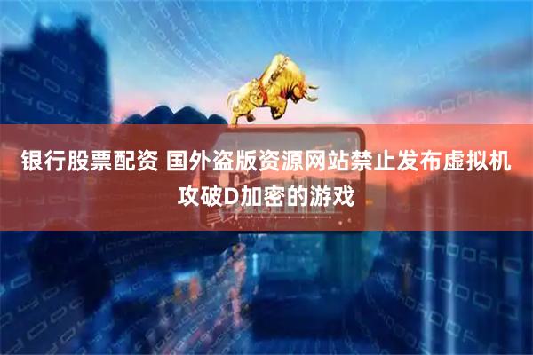 银行股票配资 国外盗版资源网站禁止发布虚拟机攻破D加密的游戏
