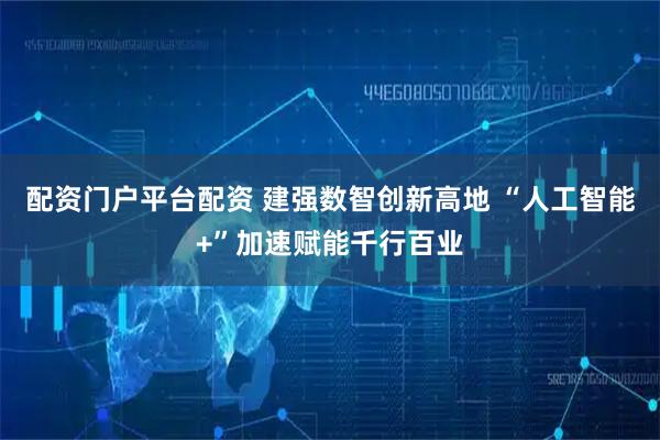 配资门户平台配资 建强数智创新高地 “人工智能+”加速赋能千行百业