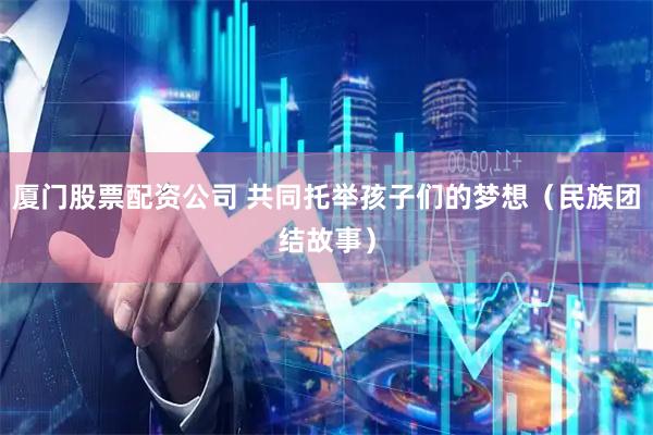 厦门股票配资公司 共同托举孩子们的梦想（民族团结故事）