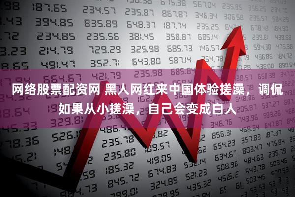网络股票配资网 黑人网红来中国体验搓澡，调侃如果从小搓澡，自己会变成白人