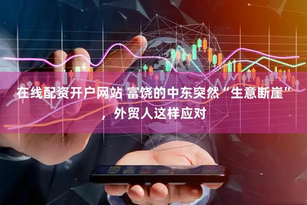 在线配资开户网站 富饶的中东突然“生意断崖”，外贸人这样应对