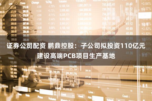 证券公司配资 鹏鼎控股：子公司拟投资110亿元建设高端PCB项目生产基地