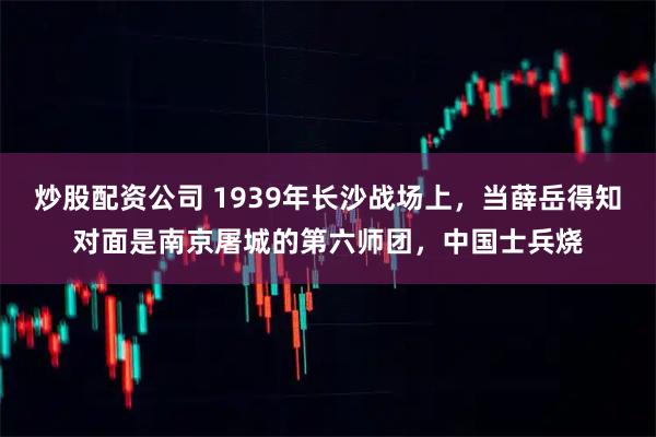炒股配资公司 1939年长沙战场上，当薛岳得知对面是南京屠城的第六师团，中国士兵烧