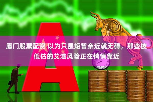厦门股票配资 以为只是短暂亲近就无碍，那些被低估的艾滋风险正在悄悄靠近