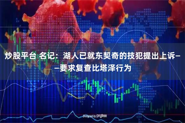 炒股平台 名记：湖人已就东契奇的技犯提出上诉——要求复查比塔泽行为