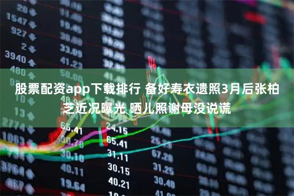 股票配资app下载排行 备好寿衣遗照3月后张柏芝近况曝光 晒儿照谢母没说谎