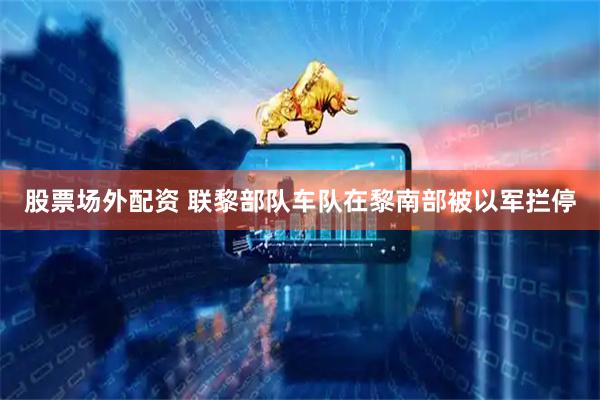 股票场外配资 联黎部队车队在黎南部被以军拦停