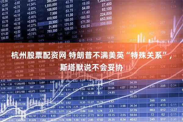 杭州股票配资网 特朗普不满美英“特殊关系”，斯塔默说不会妥协