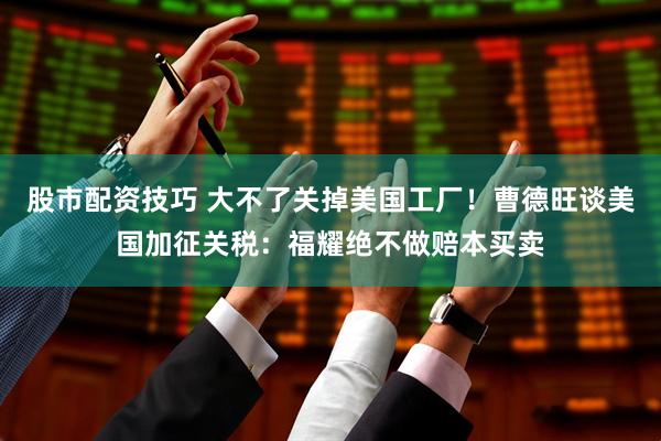 股市配资技巧 大不了关掉美国工厂！曹德旺谈美国加征关税：福耀绝不做赔本买卖