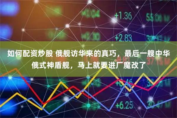 如何配资炒股 俄舰访华来的真巧，最后一艘中华俄式神盾舰，马上就要进厂魔改了