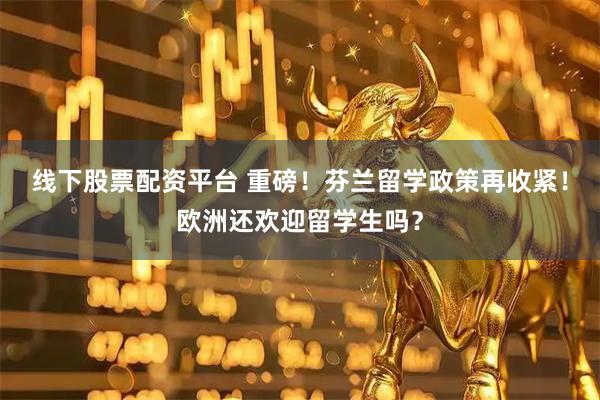 线下股票配资平台 重磅！芬兰留学政策再收紧！欧洲还欢迎留学生吗？