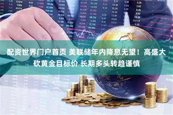 配资世界门户首页 美联储年内降息无望！高盛大砍黄金目标价 长期多头转趋谨慎