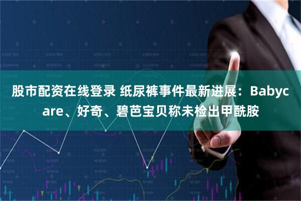 股市配资在线登录 纸尿裤事件最新进展：Babycare、好奇、碧芭宝贝称未检出甲酰胺