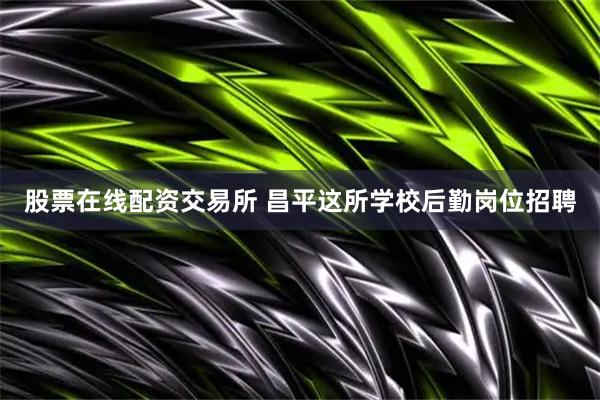 股票在线配资交易所 昌平这所学校后勤岗位招聘
